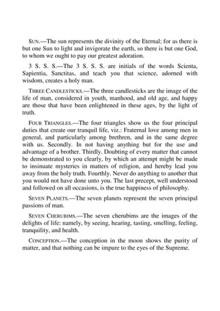 SUN.—The sun represents the divinity of the Eternal; for as there is 
but one Sun to light and invigorate the earth, so there is but one God, 
to whom we ought to pay our greatest adoration. 
3 S. S. S.—The 3 S. S. S. are initials of the words Scienta, 
Sapientia, Sanctitas, and teach you that science, adorned with 
wisdom, creates a holy man. 
THREE CANDLESTICKS.—The three candlesticks are the image of the 
life of man, considered in youth, manhood, and old age, and happy 
are those that have been enlightened in these ages, by the light of 
truth. 
FOUR TRIANGLES.—The four triangles show us the four principal 
duties that create our tranquil life, viz.: Fraternal love among men in 
general, and particularly among brethren, and in the same degree 
with us. Secondly. In not having anything but for the use and 
advantage of a brother. Thirdly. Doubting of every matter that cannot 
be demonstrated to you clearly, by which an attempt might be made 
to insinuate mysteries in matters of religion, and hereby lead you 
away from the holy truth. Fourthly. Never do anything to another that 
you would not have done unto you. The last precept, well understood 
and followed on all occasions, is the true happiness of philosophy. 
SEVEN PLANETS.—The seven planets represent the seven principal 
passions of man. 
SEVEN CHERUBIMS.—The seven cherubims are the images of the 
delights of life: namely, by seeing, hearing, tasting, smelling, feeling, 
tranquility, and health. 
CONCEPTION.—The conception in the moon shows the purity of 
matter, and that nothing can be impure to the eyes of the Supreme. 
 