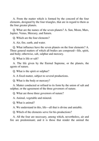 A. From the matter which is formed by the concord of the four 
elements, designed by the four triangles, that are in regard to them as 
the four greater planets. 
Q. What are the names of the seven planets? A. Sun, Moon, Mars, 
Jupiter, Venus, Mercury, and Saturn. 
Q. Which are the four elements? 
A. Air, fire, earth, and water. 
Q. What influence have the seven planets on the four elements? A. 
Three general matters of which all bodies are composed—life, spirit, 
and body; otherwise, salt, sulphur and mercury. 
Q. What is life or salt? 
A. The life given by the Eternal Supreme, or the planets, the 
agents of nature. 
Q. What is the spirit or sulphur? 
A. A fixed matter, subject to several productions. 
Q. What is the body or mercury? 
A. Matter conducted or refined to its form by the union of salt and 
sulphur, or the agreement of the three governors of nature. 
Q. What are those three governors of nature? 
A. Animal, vegetable and mineral. 
Q. What is animal? 
A. We understand in this, life—all that is divine and amiable. 
Q. Which of the elements serve for his productions? 
A. All the four are necessary, among which, nevertheless, air and 
fire are predominant; and it is those that render the animal the 
 