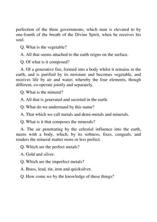 perfection of the three governments, which man is elevated to by 
one-fourth of the breath of the Divine Spirit, when he receives his 
soul. 
Q. What is the vegetable? 
A. All that seems attached to the earth reigns on the surface. 
Q. Of what is it composed? 
A. Of a generative fire, formed into a body whilst it remains in the 
earth, and is purified by its moisture and becomes vegetable, and 
receives life by air and water; whereby the four elements, though 
different, co-operate jointly and separately. 
Q. What is the mineral? 
A. All that is generated and secreted in the earth. 
Q. What do we understand by this name? 
A. That which we call metals and demi-metals and minerals. 
Q. What is it that composes the minerals? 
A. The air penetrating by the celestial influence into the earth, 
meets with a body, which, by its softness, fixes, congeals, and 
renders the mineral matter more or less perfect. 
Q. Which are the perfect metals? 
A. Gold and silver. 
Q. Which are the imperfect metals? 
A. Brass, lead, tin, iron and quicksilver. 
Q. How come we by the knowledge of these things? 
 