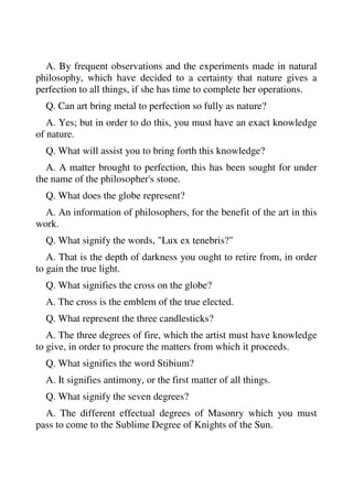 A. By frequent observations and the experiments made in natural 
philosophy, which have decided to a certainty that nature gives a 
perfection to all things, if she has time to complete her operations. 
Q. Can art bring metal to perfection so fully as nature? 
A. Yes; but in order to do this, you must have an exact knowledge 
of nature. 
Q. What will assist you to bring forth this knowledge? 
A. A matter brought to perfection, this has been sought for under 
the name of the philosopher's stone. 
Q. What does the globe represent? 
A. An information of philosophers, for the benefit of the art in this 
work. 
Q. What signify the words, "Lux ex tenebris?" 
A. That is the depth of darkness you ought to retire from, in order 
to gain the true light. 
Q. What signifies the cross on the globe? 
A. The cross is the emblem of the true elected. 
Q. What represent the three candlesticks? 
A. The three degrees of fire, which the artist must have knowledge 
to give, in order to procure the matters from which it proceeds. 
Q. What signifies the word Stibium? 
A. It signifies antimony, or the first matter of all things. 
Q. What signify the seven degrees? 
A. The different effectual degrees of Masonry which you must 
pass to come to the Sublime Degree of Knights of the Sun. 
 