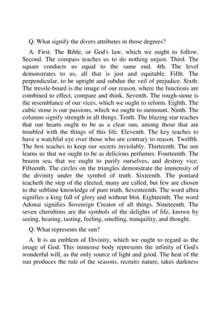 Q. What signify the divers attributes in those degrees? 
A. First. The Bible, or God's law, which we ought to follow. 
Second. The compass teaches us to do nothing unjust. Third. The 
square conducts us equal to the same end. 4th. The level 
demonstrates to us, all that is just and equitable. Fifth. The 
perpendicular, to be upright and subdue the veil of prejudice. Sixth. 
The tressle-board is the image of our reason, where the functions are 
combined to effect, compare and think. Seventh. The rough-stone is 
the resemblance of our vices, which we ought to reform. Eighth. The 
cubic stone is our passions, which we ought to surmount. Ninth. The 
columns signify strength in all things. Tenth. The blazing star teaches 
that our hearts ought to be as a clear sun, among those that are 
troubled with the things of this life. Eleventh. The key teaches to 
have a watchful eye over those who are contrary to reason. Twelfth. 
The box teaches to keep our secrets inviolably. Thirteenth. The urn 
learns us that we ought to be as delicious perfumes. Fourteenth. The 
brazen sea, that we ought to purify ourselves, and destroy vice. 
Fifteenth. The circles on the triangles demonstrate the immensity of 
the divinity under the symbol of truth. Sixteenth. The poniard 
teacheth the step of the elected, many are called, but few are chosen 
to the sublime knowledge of pure truth. Seventeenth. The word albra 
signifies a king full of glory and without blot. Eighteenth. The word 
Adonai signifies Sovereign Creator of all things. Nineteenth. The 
seven cherubims are the symbols of the delights of life, known by 
seeing, hearing, tasting, feeling, smelling, tranquility, and thought. 
Q. What represents the sun? 
A. It is an emblem of Divinity, which we ought to regard as the 
image of God. This immense body represents the infinity of God's 
wonderful will, as the only source of light and good. The heat of the 
sun produces the rule of the seasons, recruits nature, takes darkness 
 