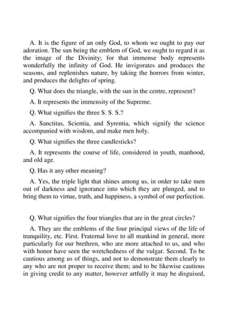 A. It is the figure of an only God, to whom we ought to pay our 
adoration. The sun being the emblem of God, we ought to regard it as 
the image of the Divinity; for that immense body represents 
wonderfully the infinity of God. He invigorates and produces the 
seasons, and replenishes nature, by taking the horrors from winter, 
and produces the delights of spring. 
Q. What does the triangle, with the sun in the centre, represent? 
A. It represents the immensity of the Supreme. 
Q. What signifies the three S. S. S.? 
A. Sanctitas, Scientia, and Syrentia, which signify the science 
accompanied with wisdom, and make men holy. 
Q. What signifies the three candlesticks? 
A. It represents the course of life, considered in youth, manhood, 
and old age. 
Q. Has it any other meaning? 
A. Yes, the triple light that shines among us, in order to take men 
out of darkness and ignorance into which they are plunged, and to 
bring them to virtue, truth, and happiness, a symbol of our perfection. 
Q. What signifies the four triangles that are in the great circles? 
A. They are the emblems of the four principal views of the life of 
tranquility, etc. First. Fraternal love to all mankind in general, more 
particularly for our brethren, who are more attached to us, and who 
with honor have seen the wretchedness of the vulgar. Second. To be 
cautious among us of things, and not to demonstrate them clearly to 
any who are not proper to receive them; and to be likewise cautious 
in giving credit to any matter, however artfully it may be disguised, 
 