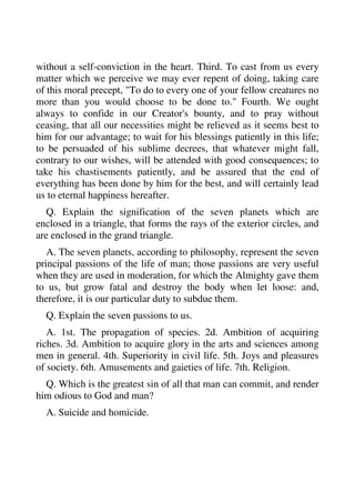 without a self-conviction in the heart. Third. To cast from us every 
matter which we perceive we may ever repent of doing, taking care 
of this moral precept, "To do to every one of your fellow creatures no 
more than you would choose to be done to." Fourth. We ought 
always to confide in our Creator's bounty, and to pray without 
ceasing, that all our necessities might be relieved as it seems best to 
him for our advantage; to wait for his blessings patiently in this life; 
to be persuaded of his sublime decrees, that whatever might fall, 
contrary to our wishes, will be attended with good consequences; to 
take his chastisements patiently, and be assured that the end of 
everything has been done by him for the best, and will certainly lead 
us to eternal happiness hereafter. 
Q. Explain the signification of the seven planets which are 
enclosed in a triangle, that forms the rays of the exterior circles, and 
are enclosed in the grand triangle. 
A. The seven planets, according to philosophy, represent the seven 
principal passions of the life of man; those passions are very useful 
when they are used in moderation, for which the Almighty gave them 
to us, but grow fatal and destroy the body when let loose: and, 
therefore, it is our particular duty to subdue them. 
Q. Explain the seven passions to us. 
A. 1st. The propagation of species. 2d. Ambition of acquiring 
riches. 3d. Ambition to acquire glory in the arts and sciences among 
men in general. 4th. Superiority in civil life. 5th. Joys and pleasures 
of society. 6th. Amusements and gaieties of life. 7th. Religion. 
Q. Which is the greatest sin of all that man can commit, and render 
him odious to God and man? 
A. Suicide and homicide. 
 