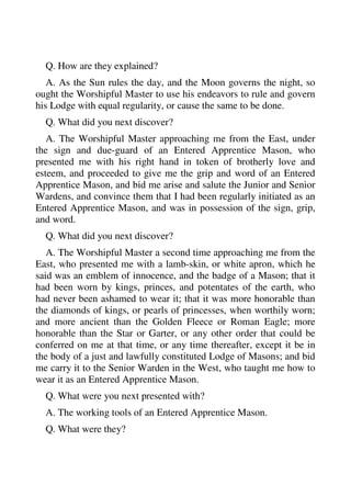 Q. How are they explained? 
A. As the Sun rules the day, and the Moon governs the night, so 
ought the Worshipful Master to use his endeavors to rule and govern 
his Lodge with equal regularity, or cause the same to be done. 
Q. What did you next discover? 
A. The Worshipful Master approaching me from the East, under 
the sign and due-guard of an Entered Apprentice Mason, who 
presented me with his right hand in token of brotherly love and 
esteem, and proceeded to give me the grip and word of an Entered 
Apprentice Mason, and bid me arise and salute the Junior and Senior 
Wardens, and convince them that I had been regularly initiated as an 
Entered Apprentice Mason, and was in possession of the sign, grip, 
and word. 
Q. What did you next discover? 
A. The Worshipful Master a second time approaching me from the 
East, who presented me with a lamb-skin, or white apron, which he 
said was an emblem of innocence, and the badge of a Mason; that it 
had been worn by kings, princes, and potentates of the earth, who 
had never been ashamed to wear it; that it was more honorable than 
the diamonds of kings, or pearls of princesses, when worthily worn; 
and more ancient than the Golden Fleece or Roman Eagle; more 
honorable than the Star or Garter, or any other order that could be 
conferred on me at that time, or any time thereafter, except it be in 
the body of a just and lawfully constituted Lodge of Masons; and bid 
me carry it to the Senior Warden in the West, who taught me how to 
wear it as an Entered Apprentice Mason. 
Q. What were you next presented with? 
A. The working tools of an Entered Apprentice Mason. 
Q. What were they? 
 