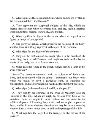 Q. What signifies the seven cherubims whose names are written in 
the circle called the "First Heaven?" 
A. They represent the corporeal delights of this life, which the 
Eternal gave to man when he created him, and are, seeing, hearing, 
smelling, tasting, feeling, tranquility, and thought. 
Q. What signifies the figure in the moon, which we regard as the 
figure or image of conception? 
A. The purity of nature, which procures the holiness of the body; 
and that there is nothing imperfect in the eyes of the Supreme. 
Q. What signifies the figure of the columns? 
A. They are the emblems of our souls, which is the breath of life 
proceeding from the All Puissant, and ought not to be soiled by the 
works of the body, but to be firm as columns. 
Q. What does the figure in the porch, which carries a lamb in his 
arms represent? 
Ans.—The porch ornamented with the columns of Jachin and 
Boaz, and surmounted with the grand I, represents our body, over 
which we ought to have a particular care, in watching our 
conversation, and also to watch our needs, as the shepherd his flock. 
Q. What signify the two letters, I and B, at the porch? 
A. They signify our entrance in the order of Masonry; also the 
firmness of the soul, which we ought to possess from hour of our 
initiation; these we ought to merit, before we can come to the 
sublime degrees of knowing holy truth, and we ought to preserve 
them, and be firm in whatever situation we may be in, not knowing 
whether it may return to our good or evil in the passage of this life. 
Q. What signifies the large I in the triangle on the crown of the 
portico? 
 