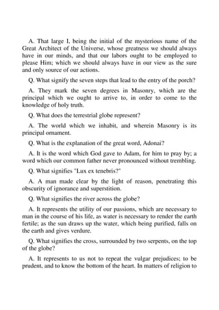 A. That large I, being the initial of the mysterious name of the 
Great Architect of the Universe, whose greatness we should always 
have in our minds, and that our labors ought to be employed to 
please Him; which we should always have in our view as the sure 
and only source of our actions. 
Q. What signify the seven steps that lead to the entry of the porch? 
A. They mark the seven degrees in Masonry, which are the 
principal which we ought to arrive to, in order to come to the 
knowledge of holy truth. 
Q. What does the terrestrial globe represent? 
A. The world which we inhabit, and wherein Masonry is its 
principal ornament. 
Q. What is the explanation of the great word, Adonai? 
A. It is the word which God gave to Adam, for him to pray by; a 
word which our common father never pronounced without trembling. 
Q. What signifies "Lux ex tenebris?" 
A. A man made clear by the light of reason, penetrating this 
obscurity of ignorance and superstition. 
Q. What signifies the river across the globe? 
A. It represents the utility of our passions, which are necessary to 
man in the course of his life, as water is necessary to render the earth 
fertile; as the sun draws up the water, which being purified, falls on 
the earth and gives verdure. 
Q. What signifies the cross, surrounded by two serpents, on the top 
of the globe? 
A. It represents to us not to repeat the vulgar prejudices; to be 
prudent, and to know the bottom of the heart. In matters of religion to 
 