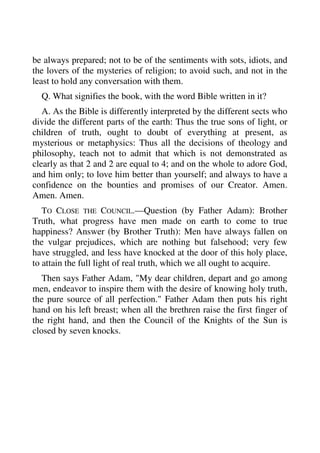 be always prepared; not to be of the sentiments with sots, idiots, and 
the lovers of the mysteries of religion; to avoid such, and not in the 
least to hold any conversation with them. 
Q. What signifies the book, with the word Bible written in it? 
A. As the Bible is differently interpreted by the different sects who 
divide the different parts of the earth: Thus the true sons of light, or 
children of truth, ought to doubt of everything at present, as 
mysterious or metaphysics: Thus all the decisions of theology and 
philosophy, teach not to admit that which is not demonstrated as 
clearly as that 2 and 2 are equal to 4; and on the whole to adore God, 
and him only; to love him better than yourself; and always to have a 
confidence on the bounties and promises of our Creator. Amen. 
Amen. Amen. 
TO CLOSE THE COUNCIL.—Question (by Father Adam): Brother 
Truth, what progress have men made on earth to come to true 
happiness? Answer (by Brother Truth): Men have always fallen on 
the vulgar prejudices, which are nothing but falsehood; very few 
have struggled, and less have knocked at the door of this holy place, 
to attain the full light of real truth, which we all ought to acquire. 
Then says Father Adam, "My dear children, depart and go among 
men, endeavor to inspire them with the desire of knowing holy truth, 
the pure source of all perfection." Father Adam then puts his right 
hand on his left breast; when all the brethren raise the first finger of 
the right hand, and then the Council of the Knights of the Sun is 
closed by seven knocks. 
 