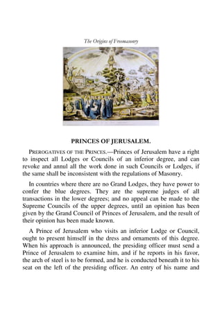 The Origins of Freemasonry 
PRINCES OF JERUSALEM. 
PREROGATIVES OF THE PRINCES.—Princes of Jerusalem have a right 
to inspect all Lodges or Councils of an inferior degree, and can 
revoke and annul all the work done in such Councils or Lodges, if 
the same shall be inconsistent with the regulations of Masonry. 
In countries where there are no Grand Lodges, they have power to 
confer the blue degrees. They are the supreme judges of all 
transactions in the lower degrees; and no appeal can be made to the 
Supreme Councils of the upper degrees, until an opinion has been 
given by the Grand Council of Princes of Jerusalem, and the result of 
their opinion has been made known. 
A Prince of Jerusalem who visits an inferior Lodge or Council, 
ought to present himself in the dress and ornaments of this degree. 
When his approach is announced, the presiding officer must send a 
Prince of Jerusalem to examine him, and if he reports in his favor, 
the arch of steel is to be formed, and he is conducted beneath it to his 
seat on the left of the presiding officer. An entry of his name and 
 