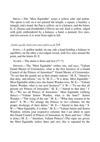 DRESS.—The "Most Equitable" wears a yellow robe and turban. 
The apron is red; on it are painted the temple, a square, a buckler, a 
triangle, and a hand; the flap is yellow; on it a balance, and the letters 
D. Z. [Darius and Zerubbabel.] Gloves are red. Sash is yellow, edged 
with gold, embroidered by a balance, a hand, a poniard, five stars, 
and two crowns, it is worn from right to left. 
Another quality ebook from www.ezlibris.co.uk 219 
JEWEL.—A golden medal; on one side a hand holding a balance in 
equilibris; on the other a two-edged sword, with five stars around the 
point, and the letters D. Z. 
ALARM.—The alarm is three and two (!!! !!). 
OPENING.—The "Most Equitable" strikes one, and says, "Valiant 
Grand Master of Ceremonies, what is the first business of a Grand 
Council of the Princes of Jerusalem?" Grand Master of Ceremonies. 
"To see that the guards are at their proper stations." M. E. "Attend to 
that duty, and inform," etc. G. M. C.—"It is done, Most Equitable." 
Most Equitable strikes two; the Junior Warden rises. M. E.—"Valiant 
Junior Warden, what is our next business?" J. W.—"To see that all 
present are Princes of Jerusalem." M. E.—"Attend to that duty." J. 
W.—"We are all Princes of Jerusalem." Most Equitable (striking 
thrice).—"Valiant Senior Warden, what is the hour?" Senior 
Warden.—"The rising of the sun." M. E.—"What duty remains to be 
done?" S. W.—"To arrange the Princes in two columns, for the 
proper discharge of their duties." M. E.—"Attend to that duty." S. 
W.—"Most Equitable, it is done." M. E.—"Valiant Junior and Senior 
Wardens, inform your respective columns that I am about to open 
this Grand Council of Princes of Jerusalem, by three and two." (That 
is done.) M. E.—"Attention, Valiant Princes! (The signs are given; 
the Most Equitable strikes three and two; this is repeated by the 
 