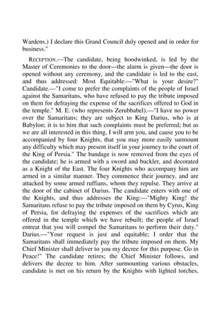Wardens.) I declare this Grand Council duly opened and in order for 
business." 
RECEPTION.—The candidate, being hoodwinked, is led by the 
Master of Ceremonies to the door—the alarm is given—the door is 
opened without any ceremony, and the candidate is led to the east, 
and thus addressed: Most Equitable.—"What is your desire?" 
Candidate.—"I come to prefer the complaints of the people of Israel 
against the Samaritans, who have refused to pay the tribute imposed 
on them for defraying the expense of the sacrifices offered to God in 
the temple." M. E. (who represents Zerubbabel).—"I have no power 
over the Samaritans; they are subject to King Darius, who is at 
Babylon; it is to him that such complaints must be preferred; but as 
we are all interested in this thing, I will arm you, and cause you to be 
accompanied by four Knights, that you may more easily surmount 
any difficulty which may present itself in your journey to the court of 
the King of Persia." The bandage is now removed from the eyes of 
the candidate; he is armed with a sword and buckler, and decorated 
as a Knight of the East. The four Knights who accompany him are 
armed in a similar manner. They commence their journey, and are 
attacked by some armed ruffians, whom they repulse. They arrive at 
the door of the cabinet of Darius. The candidate enters with one of 
the Knights, and thus addresses the King:—"Mighty King! the 
Samaritans refuse to pay the tribute imposed on them by Cyrus, King 
of Persia, for defraying the expenses of the sacrifices which are 
offered in the temple which we have rebuilt; the people of Israel 
entreat that you will compel the Samaritans to perform their duty." 
Darius.—"Your request is just and equitable; I order that the 
Samaritans shall immediately pay the tribute imposed on them. My 
Chief Minister shall deliver to you my decree for this purpose. Go in 
Peace!" The candidate retires; the Chief Minister follows, and 
delivers the decree to him. After surmounting various obstacles, 
candidate is met on his return by the Knights with lighted torches, 
 