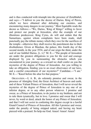 and is thus conducted with triumph into the presence of Zerubbabel, 
and says:—"I deliver to you the decree of Darius, King of Persia, 
which we have obtained after defeating our enemies, and 
encountering many dangers in our journey." Most Equitable reads the 
decree as follows:—"We, Darius, 'King of Kings!' willing to favor 
and protect our people at Jerusalem, after the example of our 
illustrious predecessor, King Cyrus, do will and ordain that the 
Samaritans, against whom complaints have been made, shall 
punctually pay the tribute money which they owe for the sacrifices of 
the temple—otherwise they shall receive the punishment due to their 
disobedience. Given at Shushan, the palace, this fourth day of the 
second month, in the year 3534, and of our reign the third, under the 
seal of our faithful Darius. [L. S.]" M. E.—"The people of Jerusalem 
are under the greatest obligations to you for the zeal and courage 
displayed by you in surmounting the obstacles which you 
encountered in your journey; as a reward we shall confer on you the 
mysteries of the degree of Prince of Jerusalem. Are you willing to 
take an obligation, binding you to an exact observance of our laws, 
and a careful concealment of our mysteries?" Candidate.—"I am." 
M. E.—"Kneel before the altar for that purpose." 
OBLIGATION.—I, A. B., do solemnly promise and swear, in the 
presence of Almighty God, the Great Architect of heaven and earth, 
and of these Valiant Princes of Jerusalem, that I will never reveal the 
mysteries of the degree of Prince of Jerusalem to any one of an 
inferior degree, or to any other person whatever. I promise and 
swear, as a Prince of Jerusalem, to do justice to my brethren, and not 
to rule them tyranically, but in love. I promise and swear that I will 
never, by word or deed, attack the honor of any Prince of Jerusalem; 
and that I will not assist in conferring this degree except in a lawful 
Grand Council of Princes of Jerusalem. All this I promise and swear, 
under the penalty of being stripped naked, and having my heart 
pierced with a poniard. So help me God. Amen! Amen! Amen! 
 