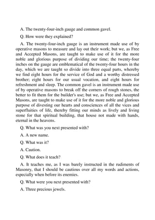 A. The twenty-four-inch gauge and common gavel. 
Q. How were they explained? 
A. The twenty-four-inch gauge is an instrument made use of by 
operative masons to measure and lay out their work; but we, as Free 
and Accepted Masons, are taught to make use of it for the more 
noble and glorious purpose of dividing our time; the twenty-four 
inches on the gauge are emblematical of the twenty-four hours in the 
day, which we are taught so divide into three equal parts, whereby 
we find eight hours for the service of God and a worthy distressed 
brother; eight hours for our usual vocation, and eight hours for 
refreshment and sleep. The common gavel is an instrument made use 
of by operative masons to break off the corners of rough stones, the 
better to fit them for the builder's use; but we, as Free and Accepted 
Masons, are taught to make use of it for the more noble and glorious 
purpose of divesting our hearts and consciences of all the vices and 
superfluities of life, thereby fitting our minds as lively and living 
stone for that spiritual building, that house not made with hands, 
eternal in the heavens. 
Q. What was you next presented with? 
A. A new name. 
Q. What was it? 
A. Caution. 
Q. What does it teach? 
A. It teaches me, as I was barely instructed in the rudiments of 
Masonry, that I should be cautious over all my words and actions, 
especially when before its enemies. 
Q. What were you next presented with? 
A. Three precious jewels. 
 