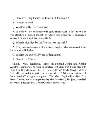 Q. How were they habited as Princes of Jerusalem? 
A. In cloth of gold. 
Q. What were their decorations? 
A. A yellow sash trimmed with gold from right to left; to which 
was attached a golden medal, on which was engraved a balance, a 
sword, five stars, and the letters D. Z. 
Q. What is signified by the five stars on the sash? 
A. They are emblematic of the five Knights who journeyed from 
Jerusalem to Babylon. 
Q. What is the age of a Prince of Jerusalem? 
A. Five times fifteen. 
CLOSE.—Most Equitable. "Most Enlightened Junior and Senior 
Wardens, announce to your respective columns that I am about to 
close this Grand Council by five times fifteen." Each Warden strikes 
five; all rise and the notice is given. M. E. "Attention, Princes of 
Jerusalem? (The signs are given. The Most Equitable strikes five 
times fifteen, which is repeated by the Wardens.) Be just, merciful 
and wise! I declare this Grand Council duly closed." 
 