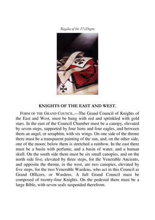 Regalia of the 27thDegree 
KNIGHTS OF THE EAST AND WEST. 
FORM OF THE GRAND COUNCIL.—The Grand Council of Knights of 
the East and West, must be hung with red and sprinkled with gold 
stars. In the east of the Council Chamber must be a canopy, elevated 
by seven steps, supported by four lions and four eagles, and between 
them an angel, or seraphim, with six wings. On one side of the throne 
there must be a transparent painting of the sun, and, on the other side, 
one of the moon; below them is stretched a rainbow. In the east there 
must be a basin with perfume, and a basin of water, and a human 
skull. On the south side there must be six small canopies, and on the 
north side five, elevated by three steps, for the Venerable Ancients, 
and opposite the throne, in the west, are two canopies, elevated by 
five steps, for the two Venerable Wardens, who act in this Council as 
Grand Officers, or Wardens. A full Grand Council must be 
composed of twenty-four Knights. On the pedestal there must be a 
large Bible, with seven seals suspended therefrom. 
 
