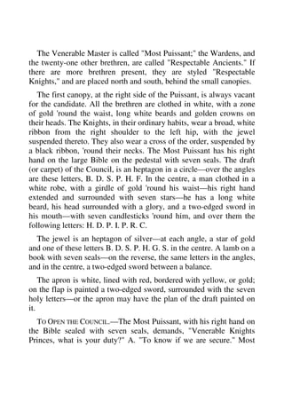 The Venerable Master is called "Most Puissant;" the Wardens, and 
the twenty-one other brethren, are called "Respectable Ancients." If 
there are more brethren present, they are styled "Respectable 
Knights," and are placed north and south, behind the small canopies. 
The first canopy, at the right side of the Puissant, is always vacant 
for the candidate. All the brethren are clothed in white, with a zone 
of gold 'round the waist, long white beards and golden crowns on 
their heads. The Knights, in their ordinary habits, wear a broad, white 
ribbon from the right shoulder to the left hip, with the jewel 
suspended thereto. They also wear a cross of the order, suspended by 
a black ribbon, 'round their necks. The Most Puissant has his right 
hand on the large Bible on the pedestal with seven seals. The draft 
(or carpet) of the Council, is an heptagon in a circle—over the angles 
are these letters, B. D. S. P. H. F. In the centre, a man clothed in a 
white robe, with a girdle of gold 'round his waist—his right hand 
extended and surrounded with seven stars—he has a long white 
beard, his head surrounded with a glory, and a two-edged sword in 
his mouth—with seven candlesticks 'round him, and over them the 
following letters: H. D. P. I. P. R. C. 
The jewel is an heptagon of silver—at each angle, a star of gold 
and one of these letters B. D. S. P. H. G. S. in the centre. A lamb on a 
book with seven seals—on the reverse, the same letters in the angles, 
and in the centre, a two-edged sword between a balance. 
The apron is white, lined with red, bordered with yellow, or gold; 
on the flap is painted a two-edged sword, surrounded with the seven 
holy letters—or the apron may have the plan of the draft painted on 
it. 
TO OPEN THE COUNCIL.—The Most Puissant, with his right hand on 
the Bible sealed with seven seals, demands, "Venerable Knights 
Princes, what is your duty?" A. "To know if we are secure." Most 
 
