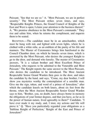 Puissant. "See that we are so." A. "Most Puissant, we are in perfect 
security." The Most Puissant strikes seven times, and says, 
"Respectable Knights Princes, the Grand Council of Knights of the 
East and West is open; I claim your attention to the business thereof." 
A. "We promise obedience to the Most Puissant's commands." They 
rise and salute him, when he returns the compliment, and requests 
them to be seated. 
RECEPTION.—The candidate must be in an antechamber, which 
must be hung with red, and lighted with seven lights, where he is 
clothed with a white robe, as an emblem of the purity of his life and 
manners. The Master of Ceremonies brings him barefooted to the 
Council Chamber door, on which he knocks seven times, which is 
answered by the Most Puissant, who desires the youngest Knight to 
go to the door, and demand who knocks. The master of Ceremonies 
answers, "It is a valiant brother and Most Excellent Prince of 
Jerusalem, who requests to be admitted to the Venerable and Most 
Puissant." The Knight reports the same answer to the Most Puissant, 
who desires the candidate to be introduced. The Most Ancient 
Respectable Senior Grand Warden then goes to the door, and takes 
the candidate by the hand, and says, "Come, my dear brother, I will 
show you mysteries worthy the contemplation of a sensible man. 
Give me the sign, token, and word of a prince of Jerusalem;" after 
which the candidate kneels on both knees, about six feet from the 
throne, when the Most Ancient Respectable Senior Grand Warden 
says to him, "Brother, you, no doubt, have always borne in memory 
the obligations of your former degrees, and that you have, as far as in 
the power of human nature, lived agreeably to them?" Candidate. "I 
have ever made it my study, and, I trust, my actions and life will 
prove it." Q. "Have you particularly regarded your obligations as a 
'Sublime Knight of Perfection,' 'Knight of the East and Prince of 
Jerusalem?' 
 