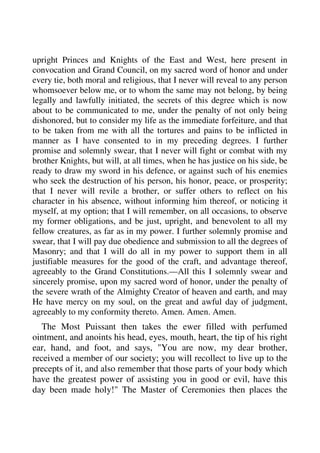 upright Princes and Knights of the East and West, here present in 
convocation and Grand Council, on my sacred word of honor and under 
every tie, both moral and religious, that I never will reveal to any person 
whomsoever below me, or to whom the same may not belong, by being 
legally and lawfully initiated, the secrets of this degree which is now 
about to be communicated to me, under the penalty of not only being 
dishonored, but to consider my life as the immediate forfeiture, and that 
to be taken from me with all the tortures and pains to be inflicted in 
manner as I have consented to in my preceding degrees. I further 
promise and solemnly swear, that I never will fight or combat with my 
brother Knights, but will, at all times, when he has justice on his side, be 
ready to draw my sword in his defence, or against such of his enemies 
who seek the destruction of his person, his honor, peace, or prosperity; 
that I never will revile a brother, or suffer others to reflect on his 
character in his absence, without informing him thereof, or noticing it 
myself, at my option; that I will remember, on all occasions, to observe 
my former obligations, and be just, upright, and benevolent to all my 
fellow creatures, as far as in my power. I further solemnly promise and 
swear, that I will pay due obedience and submission to all the degrees of 
Masonry; and that I will do all in my power to support them in all 
justifiable measures for the good of the craft, and advantage thereof, 
agreeably to the Grand Constitutions.—All this I solemnly swear and 
sincerely promise, upon my sacred word of honor, under the penalty of 
the severe wrath of the Almighty Creator of heaven and earth, and may 
He have mercy on my soul, on the great and awful day of judgment, 
agreeably to my conformity thereto. Amen. Amen. Amen. 
The Most Puissant then takes the ewer filled with perfumed 
ointment, and anoints his head, eyes, mouth, heart, the tip of his right 
ear, hand, and foot, and says, "You are now, my dear brother, 
received a member of our society; you will recollect to live up to the 
precepts of it, and also remember that those parts of your body which 
have the greatest power of assisting you in good or evil, have this 
day been made holy!" The Master of Ceremonies then places the 
 