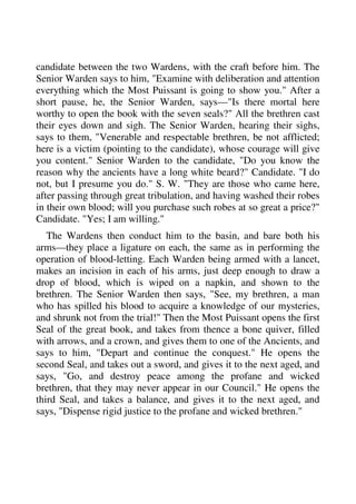 candidate between the two Wardens, with the craft before him. The 
Senior Warden says to him, "Examine with deliberation and attention 
everything which the Most Puissant is going to show you." After a 
short pause, he, the Senior Warden, says—"Is there mortal here 
worthy to open the book with the seven seals?" All the brethren cast 
their eyes down and sigh. The Senior Warden, hearing their sighs, 
says to them, "Venerable and respectable brethren, be not afflicted; 
here is a victim (pointing to the candidate), whose courage will give 
you content." Senior Warden to the candidate, "Do you know the 
reason why the ancients have a long white beard?" Candidate. "I do 
not, but I presume you do." S. W. "They are those who came here, 
after passing through great tribulation, and having washed their robes 
in their own blood; will you purchase such robes at so great a price?" 
Candidate. "Yes; I am willing." 
The Wardens then conduct him to the basin, and bare both his 
arms—they place a ligature on each, the same as in performing the 
operation of blood-letting. Each Warden being armed with a lancet, 
makes an incision in each of his arms, just deep enough to draw a 
drop of blood, which is wiped on a napkin, and shown to the 
brethren. The Senior Warden then says, "See, my brethren, a man 
who has spilled his blood to acquire a knowledge of our mysteries, 
and shrunk not from the trial!" Then the Most Puissant opens the first 
Seal of the great book, and takes from thence a bone quiver, filled 
with arrows, and a crown, and gives them to one of the Ancients, and 
says to him, "Depart and continue the conquest." He opens the 
second Seal, and takes out a sword, and gives it to the next aged, and 
says, "Go, and destroy peace among the profane and wicked 
brethren, that they may never appear in our Council." He opens the 
third Seal, and takes a balance, and gives it to the next aged, and 
says, "Dispense rigid justice to the profane and wicked brethren." 
 