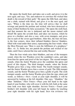 He opens the fourth Seal, and takes out a scull, and gives it to the 
next aged, and says, "Go, and endeavor to convince the wicked that 
death is the reward of their guilt." He opens the fifth Seal, and takes 
out a cloth, stained with blood, and gives it to the next aged, and 
says, "When is the time (or, the time will arrive,) that we shall 
revenge and punish the profane and wicked, who have destroyed so 
many of their brethren by false accusations." He opens the sixth Seal, 
and that moment the sun is darkened and the moon stained with 
blood! He opens the seventh Seal, and takes out incense, which he 
gives to a brother; and also a vase, with seven trumpets, and gives 
one to each of the seven aged brethren. After this, the four old men, 
in the four corners, show their inflated bladders (beeves' bladders, 
filled with wind under their arms), representing the four winds: when 
the Most Puissant says "Here is seen the fulfilment of a prophecy;" 
(Rev. vii. 3). Strike not, nor punish the profane and wicked of our 
order, until I have selected the true and worthy Masons! 
Then the four winds raise their bladders, and one of the trumpets 
sound, when the two Wardens cover the candidate's arms, and take 
from him his apron and jewel of the last degree. The second trumpet 
sounds, when the Junior Warden gives the candidate the apron and 
jewel of this degree. The third trumpet sounds, when the Senior 
Warden gives him a long white beard. The fourth trumpet sounds, 
and the Junior Warden gives him a crown of gold. The fifth trumpet 
sounds, and the Senior Warden gives him a girdle of gold. The sixth 
trumpet sounds, and the Junior Warden gives him the sign, token and 
words, as follows:—SIGN.—Look at your right shoulder, it will be 
answered by looking at the left shoulder. One says, "Abaddon," the 
other "Jubulum." FIRST TOKEN.—Place your left hand in the right 
hand of your brother, who will cover it with his left; both at the same 
time look over their right shoulder. SECOND TOKEN.—Touch your 
brother's left shoulder with your left hand; he replies by touching 
your right shoulder with his right hand. SIGN FOR ENTERING THE 
 