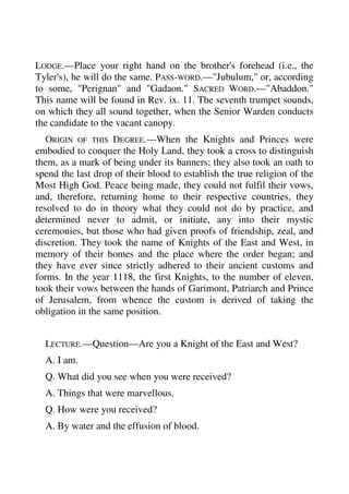 LODGE.—Place your right hand on the brother's forehead (i.e., the 
Tyler's), he will do the same. PASS-WORD.—"Jubulum," or, according 
to some, "Perignan" and "Gadaon." SACRED WORD.—"Abaddon." 
This name will be found in Rev. ix. 11. The seventh trumpet sounds, 
on which they all sound together, when the Senior Warden conducts 
the candidate to the vacant canopy. 
ORIGIN OF THIS DEGREE.—When the Knights and Princes were 
embodied to conquer the Holy Land, they took a cross to distinguish 
them, as a mark of being under its banners; they also took an oath to 
spend the last drop of their blood to establish the true religion of the 
Most High God. Peace being made, they could not fulfil their vows, 
and, therefore, returning home to their respective countries, they 
resolved to do in theory what they could not do by practice, and 
determined never to admit, or initiate, any into their mystic 
ceremonies, but those who had given proofs of friendship, zeal, and 
discretion. They took the name of Knights of the East and West, in 
memory of their homes and the place where the order began; and 
they have ever since strictly adhered to their ancient customs and 
forms. In the year 1118, the first Knights, to the number of eleven, 
took their vows between the hands of Garimont, Patriarch and Prince 
of Jerusalem, from whence the custom is derived of taking the 
obligation in the same position. 
LECTURE.—Question—Are you a Knight of the East and West? 
A. I am. 
Q. What did you see when you were received? 
A. Things that were marvellous. 
Q. How were you received? 
A. By water and the effusion of blood. 
 