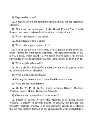 Q. Explain this to me? 
A. A Mason should not hesitate to spill his blood for the support of 
Masonry. 
Q. What are the ornaments of the Grand Council? A. Superb 
thrones, sun, more perfumed ointment, and a basin of water. 
Q. What is the figure of the draft? 
A. An heptagon within a circle. 
Q. What is the representation of it? 
A. A man vested in a white robe, with a golden girdle 'round his 
waist—'round his right hand seven stars—his head surrounded with a 
glory, a long, white beard—a two-edged sword across his mouth, 
surrounded by seven candlesticks, with these letters: H. D. P. I. P. R. 
Q. What signifies the circle? 
A. As the circle is finished by a point, so should a Lodge be united 
by brotherly love and affection. 
Q. What signifies the heptagon? 
A. Our mystic number which is enclosed in seven letters. 
Q. What are the seven letters? 
A. B. D. W. P. H. G. S.; which signifies Beauty, Divinity, 
Wisdom, Power, Honor, Glory, and Strength. 
Q. Give me the explanation of these words? 
A. Beauty to adorn; Divinity, that Masonry is of divine origin; 
Wisdom, a quality to invent; Power, to destroy the profane and 
unworthy brethren; Honor, is an indispensable quality in a Mason, 
that he may support himself in his engagements with respectability; 
 