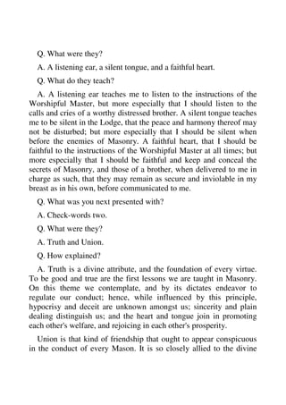 Q. What were they? 
A. A listening ear, a silent tongue, and a faithful heart. 
Q. What do they teach? 
A. A listening ear teaches me to listen to the instructions of the 
Worshipful Master, but more especially that I should listen to the 
calls and cries of a worthy distressed brother. A silent tongue teaches 
me to be silent in the Lodge, that the peace and harmony thereof may 
not be disturbed; but more especially that I should be silent when 
before the enemies of Masonry. A faithful heart, that I should be 
faithful to the instructions of the Worshipful Master at all times; but 
more especially that I should be faithful and keep and conceal the 
secrets of Masonry, and those of a brother, when delivered to me in 
charge as such, that they may remain as secure and inviolable in my 
breast as in his own, before communicated to me. 
Q. What was you next presented with? 
A. Check-words two. 
Q. What were they? 
A. Truth and Union. 
Q. How explained? 
A. Truth is a divine attribute, and the foundation of every virtue. 
To be good and true are the first lessons we are taught in Masonry. 
On this theme we contemplate, and by its dictates endeavor to 
regulate our conduct; hence, while influenced by this principle, 
hypocrisy and deceit are unknown amongst us; sincerity and plain 
dealing distinguish us; and the heart and tongue join in promoting 
each other's welfare, and rejoicing in each other's prosperity. 
Union is that kind of friendship that ought to appear conspicuous 
in the conduct of every Mason. It is so closely allied to the divine 
 