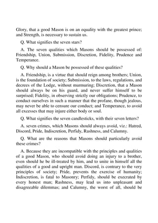 Glory, that a good Mason is on an equality with the greatest prince; 
and Strength, is necessary to sustain us. 
Q. What signifies the seven stars? 
A. The seven qualities which Masons should be possessed of: 
Friendship, Union, Submission, Discretion, Fidelity, Prudence and 
Temperance. 
Q. Why should a Mason be possessed of these qualities? 
A. Friendship, is a virtue that should reign among brothers; Union, 
is the foundation of society; Submission, to the laws, regulations, and 
decrees of the Lodge, without murmuring; Discretion, that a Mason 
should always be on his guard, and never suffer himself to be 
surprised; Fidelity, in observing strictly our obligations; Prudence, to 
conduct ourselves in such a manner that the profane, though jealous, 
may never be able to censure our conduct; and Temperance, to avoid 
all excesses that may injure either body or soul. 
Q. What signifies the seven candlesticks, with their seven letters? 
A. seven crimes, which Masons should always avoid, viz.: Hatred, 
Discord, Pride, Indiscretion, Perfidy, Rashness, and Calumny. 
Q. What are the reasons that Masons should particularly avoid 
these crimes? 
A. Because they are incompatible with the principles and qualities 
of a good Mason, who should avoid doing an injury to a brother, 
even should he be ill-treated by him, and to unite in himself all the 
qualities of a good and upright man. Discord, is contrary to the very 
principles of society; Pride, prevents the exercise of humanity; 
Indiscretion, is fatal to Masonry; Perfidy, should be execrated by 
every honest man; Rashness, may lead us into unpleasant and 
disagreeable dilemmas; and Calumny, the worst of all, should be 
 