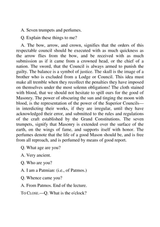 A. Seven trumpets and perfumes. 
Q. Explain these things to me? 
A. The bow, arrow, and crown, signifies that the orders of this 
respectable council should be executed with as much quickness as 
the arrow flies from the bow, and be received with as much 
submission as if it came from a crowned head, or the chief of a 
nation. The sword, that the Council is always armed to punish the 
guilty. The balance is a symbol of justice. The skull is the image of a 
brother who is excluded from a Lodge or Council. This idea must 
make all tremble when they recollect the penalties they have imposed 
on themselves under the most solemn obligations! The cloth stained 
with blood, that we should not hesitate to spill ours for the good of 
Masonry. The power of obscuring the sun and tinging the moon with 
blood, is the representation of the power of the Superior Councils— 
in interdicting their works, if they are irregular, until they have 
acknowledged their error, and submitted to the rules and regulations 
of the craft established by the Grand Constitutions. The seven 
trumpets, signify that Masonry is extended over the surface of the 
earth, on the wings of fame, and supports itself with honor. The 
perfumes denote that the life of a good Mason should be, and is free 
from all reproach, and is perfumed by means of good report. 
Q. What age are you? 
A. Very ancient. 
Q. Who are you? 
A. I am a Patmian: (i.e., of Patmos.) 
Q. Whence came you? 
A. From Patmos. End of the lecture. 
TO CLOSE.—Q. What is the o'clock? 
 
