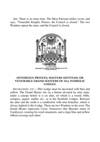 Ans. There is no more time. The Most Puissant strikes seven, and 
says, "Venerable Knights Princes, the Council is closed." The two 
Wardens repeat the same, and the Council is closed. 
SOVEREIGN PRINCES, MASTERS ADVITIAM, OR 
VENERABLE GRAND MASTERS OF ALL SYMBOLIC 
LODGES. 
DECORATIONS, ETC.—This Lodge must be decorated with blue and 
yellow. The Grand Master sits on a throne elevated by nine steps, 
under a canopy before it is an altar, on which is a sword, bible, 
compass, square, mallet, etc., as in the Symbolic Lodges. Between 
the altar and the south is a candlestick with nine branches, which is 
always lighted in this Lodge. There are two Wardens in the west. The 
Grand Master represents Cyrus Artaxerxes (the Masonic name of 
Cambyses), wearing his royal ornaments, and a large blue and yellow 
ribbon crossing each other. 
 