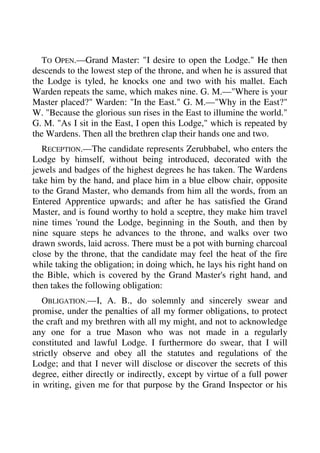 TO OPEN.—Grand Master: "I desire to open the Lodge." He then 
descends to the lowest step of the throne, and when he is assured that 
the Lodge is tyled, he knocks one and two with his mallet. Each 
Warden repeats the same, which makes nine. G. M.—"Where is your 
Master placed?" Warden: "In the East." G. M.—"Why in the East?" 
W. "Because the glorious sun rises in the East to illumine the world." 
G. M. "As I sit in the East, I open this Lodge," which is repeated by 
the Wardens. Then all the brethren clap their hands one and two. 
RECEPTION.—The candidate represents Zerubbabel, who enters the 
Lodge by himself, without being introduced, decorated with the 
jewels and badges of the highest degrees he has taken. The Wardens 
take him by the hand, and place him in a blue elbow chair, opposite 
to the Grand Master, who demands from him all the words, from an 
Entered Apprentice upwards; and after he has satisfied the Grand 
Master, and is found worthy to hold a sceptre, they make him travel 
nine times 'round the Lodge, beginning in the South, and then by 
nine square steps he advances to the throne, and walks over two 
drawn swords, laid across. There must be a pot with burning charcoal 
close by the throne, that the candidate may feel the heat of the fire 
while taking the obligation; in doing which, he lays his right hand on 
the Bible, which is covered by the Grand Master's right hand, and 
then takes the following obligation: 
OBLIGATION.—I, A. B., do solemnly and sincerely swear and 
promise, under the penalties of all my former obligations, to protect 
the craft and my brethren with all my might, and not to acknowledge 
any one for a true Mason who was not made in a regularly 
constituted and lawful Lodge. I furthermore do swear, that I will 
strictly observe and obey all the statutes and regulations of the 
Lodge; and that I never will disclose or discover the secrets of this 
degree, either directly or indirectly, except by virtue of a full power 
in writing, given me for that purpose by the Grand Inspector or his 
 