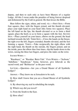 deputy, and then to such only as have been Masters of a regular 
Lodge. All this I swear under the penalties of being forever despised 
and dishonored by the Craft in general. He then kisses the Bible. 
Here follow the signs, token, and word, viz.:—FIRST SIGN.—Form 
four squares, thus: with the fingers joined, and the thumb elevated, 
place your right hand on your heart (this forms two squares). Place 
the left hand on the lips, the thumb elevated so as to form a third 
square; place the heels so as to form a square with the feet. SECOND 
SIGN.—Place yourself on your knees, elbows on the ground, the head 
inclined towards the left. THIRD SIGN.—Cross the hands on the breast, 
the right over the left, fingers extended, thumbs elevated, and the feet 
forming a square. TOKEN.—Take reciprocally the right elbow with 
the right hand, the thumb on the outside, the fingers joined, and on 
the inside; press the elbow thus four times, slip the hands down to the 
wrists, raising the three last fingers, and press the index on the wrist. 
SACRED WORD.— 
"Razabassi," or "Razahaz Betzi-Yah." PASS-WORDS.—"Jechson," 
"Jubellum," "Zanabosan." Some, however, give Jehovah as the 
sacred word, and "Belshazzar" as the pass-word. 
LECTURE.—Question—Are you a Grand Master of all Symbolic 
Lodges? 
Answer.—They know me at Jerusalem to be such. 
Q. How shall I know that you are a Grand Master of all Symbolic 
Lodges? 
A. By observing my zeal in rebuilding the temple. 
Q. Which way did you travel? 
A. From the South to the East. 
Q. How often? 
 