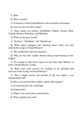 A. Nine. 
Q. Why so many? 
A. In memory of the Grand Masters who traveled to Jerusalem. 
Q. Can you give me their names? 
A. Their names are Esdras, Zerubbabel, Phachi, Joshua, Elial, 
Toyada, Homen, Nehemias, and Malchias. 
Q. What are the pass-words? 
A. "Jechson," "Jubellum," and "Zanabosan." 
Q. What object engaged your attention most, when you first 
entered the Lodge of Grand Masters? 
A. The candlestick with nine branches. 
Q. Why are the nine candles therein always kept burning in this 
Lodge? 
A. To remind us that there cannot be less than nine Masters to 
form a Grand Master's Lodge. 
Q. What were your reasons for wishing to be admitted and 
received in this Lodge of Grand Masters? 
A. That I might receive the benefit of the two lights I was 
unacquainted with. 
Q. Have you received those lights, and in what manner? 
A. In receiving first the small light. 
Q. Explain this? 
A. When I was received by steel and fire. 
Q. What signifies the steel? 
 