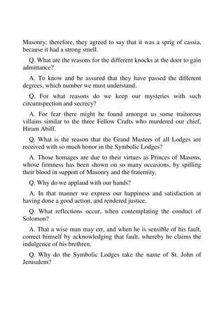 Masonry; therefore, they agreed to say that it was a sprig of cassia, 
because it had a strong smell. 
Q. What are the reasons for the different knocks at the door to gain 
admittance? 
A. To know and be assured that they have passed the different 
degrees, which number we must understand. 
Q. For what reasons do we keep our mysteries with such 
circumspection and secrecy? 
A. For fear there might be found amongst us some traitorous 
villains similar to the three Fellow Crafts who murdered our chief, 
Hiram Abiff. 
Q. What is the reason that the Grand Masters of all Lodges are 
received with so much honor in the Symbolic Lodges? 
A. Those homages are due to their virtues as Princes of Masons, 
whose firmness has been shown on so many occasions, by spilling 
their blood in support of Masonry and the fraternity. 
Q. Why do we applaud with our hands? 
A. In that manner we express our happiness and satisfaction at 
having done a good action, and rendered justice. 
Q. What reflections occur, when contemplating the conduct of 
Solomon? 
A. That a wise man may err, and when he is sensible of his fault, 
correct himself by acknowledging that fault, whereby he claims the 
indulgence of his brethren. 
Q. Why do the Symbolic Lodges take the name of St. John of 
Jerusalem? 
 