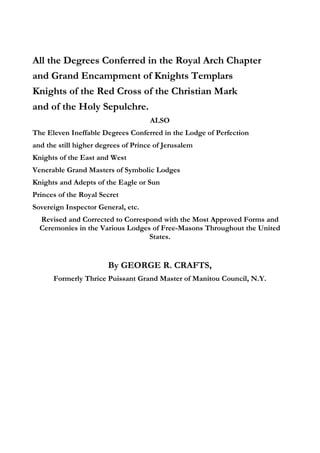 All the Degrees Conferred in the Royal Arch Chapter 
and Grand Encampment of Knights Templars 
Knights of the Red Cross of the Christian Mark 
and of the Holy Sepulchre. 
ALSO 
The Eleven Ineffable Degrees Conferred in the Lodge of Perfection 
and the still higher degrees of Prince of Jerusalem 
Knights of the East and West 
Venerable Grand Masters of Symbolic Lodges 
Knights and Adepts of the Eagle or Sun 
Princes of the Royal Secret 
Sovereign Inspector General, etc. 
Revised and Corrected to Correspond with the Most Approved Forms and 
Ceremonies in the Various Lodges of Free-Masons Throughout the United 
States. 
By GEORGE R. CRAFTS, 
Formerly Thrice Puissant Grand Master of Manitou Council, N.Y. 
 