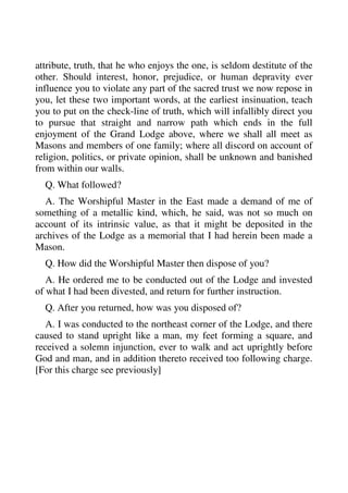 attribute, truth, that he who enjoys the one, is seldom destitute of the 
other. Should interest, honor, prejudice, or human depravity ever 
influence you to violate any part of the sacred trust we now repose in 
you, let these two important words, at the earliest insinuation, teach 
you to put on the check-line of truth, which will infallibly direct you 
to pursue that straight and narrow path which ends in the full 
enjoyment of the Grand Lodge above, where we shall all meet as 
Masons and members of one family; where all discord on account of 
religion, politics, or private opinion, shall be unknown and banished 
from within our walls. 
Q. What followed? 
A. The Worshipful Master in the East made a demand of me of 
something of a metallic kind, which, he said, was not so much on 
account of its intrinsic value, as that it might be deposited in the 
archives of the Lodge as a memorial that I had herein been made a 
Mason. 
Q. How did the Worshipful Master then dispose of you? 
A. He ordered me to be conducted out of the Lodge and invested 
of what I had been divested, and return for further instruction. 
Q. After you returned, how was you disposed of? 
A. I was conducted to the northeast corner of the Lodge, and there 
caused to stand upright like a man, my feet forming a square, and 
received a solemn injunction, ever to walk and act uprightly before 
God and man, and in addition thereto received too following charge. 
[For this charge see previously] 
 