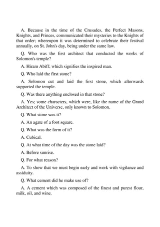 A. Because in the time of the Crusades, the Perfect Masons, 
Knights, and Princes, communicated their mysteries to the Knights of 
that order; whereupon it was determined to celebrate their festival 
annually, on St. John's day, being under the same law. 
Q. Who was the first architect that conducted the works of 
Solomon's temple? 
A. Hiram Abiff; which signifies the inspired man. 
Q. Who laid the first stone? 
A. Solomon cut and laid the first stone, which afterwards 
supported the temple. 
Q. Was there anything enclosed in that stone? 
A. Yes; some characters, which were, like the name of the Grand 
Architect of the Universe, only known to Solomon. 
Q. What stone was it? 
A. An agate of a foot square. 
Q. What was the form of it? 
A. Cubical. 
Q. At what time of the day was the stone laid? 
A. Before sunrise. 
Q. For what reason? 
A. To show that we must begin early and work with vigilance and 
assiduity. 
Q. What cement did he make use of? 
A. A cement which was composed of the finest and purest flour, 
milk, oil, and wine. 
 