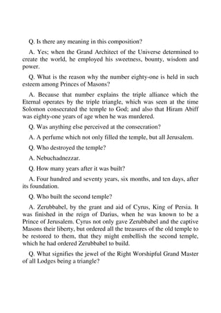 Q. Is there any meaning in this composition? 
A. Yes; when the Grand Architect of the Universe determined to 
create the world, he employed his sweetness, bounty, wisdom and 
power. 
Q. What is the reason why the number eighty-one is held in such 
esteem among Princes of Masons? 
A. Because that number explains the triple alliance which the 
Eternal operates by the triple triangle, which was seen at the time 
Solomon consecrated the temple to God; and also that Hiram Abiff 
was eighty-one years of age when he was murdered. 
Q. Was anything else perceived at the consecration? 
A. A perfume which not only filled the temple, but all Jerusalem. 
Q. Who destroyed the temple? 
A. Nebuchadnezzar. 
Q. How many years after it was built? 
A. Four hundred and seventy years, six months, and ten days, after 
its foundation. 
Q. Who built the second temple? 
A. Zerubbabel, by the grant and aid of Cyrus, King of Persia. It 
was finished in the reign of Darius, when he was known to be a 
Prince of Jerusalem. Cyrus not only gave Zerubbabel and the captive 
Masons their liberty, but ordered all the treasures of the old temple to 
be restored to them, that they might embellish the second temple, 
which he had ordered Zerubbabel to build. 
Q. What signifies the jewel of the Right Worshipful Grand Master 
of all Lodges being a triangle? 
 