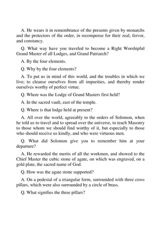 A. He wears it in remembrance of the presents given by monarchs 
and the protectors of the order, in recompense for their zeal, fervor, 
and constancy. 
Q. What way have you traveled to become a Right Worshipful 
Grand Master of all Lodges, and Grand Patriarch? 
A. By the four elements. 
Q. Why by the four elements? 
A. To put us in mind of this world, and the troubles in which we 
live; to cleanse ourselves from all impurities, and thereby render 
ourselves worthy of perfect virtue. 
Q. Where was the Lodge of Grand Masters first held? 
A. In the sacred vault, east of the temple. 
Q. Where is that lodge held at present? 
A. All over the world, agreeably to the orders of Solomon, when 
he told us to travel and to spread over the universe, to teach Masonry 
to those whom we should find worthy of it, but especially to those 
who should receive us kindly, and who were virtuous men. 
Q. What did Solomon give you to remember him at your 
departure? 
A. He rewarded the merits of all the workmen, and showed to the 
Chief Master the cubic stone of agate, on which was engraved, on a 
gold plate, the sacred name of God. 
Q. How was the agate stone supported? 
A. On a pedestal of a triangular form, surrounded with three cross 
pillars, which were also surrounded by a circle of brass. 
Q. What signifies the three pillars? 
 
