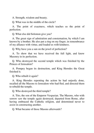 A. Strength, wisdom and beauty. 
Q. What was in the middle of the circle? 
A. The point of exactness, which teaches us the point of 
perfection. 
Q. What else did Solomon give you? 
A. The great sign of admiration and consternation, by which I am 
known by a brother. He also put a ring on my finger, in remembrance 
of my alliance with virtue, and loaded us with kindness. 
Q. Why have you a sun on the jewel of perfection? 
A. To show that we have received the full light, and know 
Masonry in its perfection. 
Q. Who destroyed the second temple which was finished by the 
Princes of Jerusalem? 
A. Pompey began its destruction, and King Herodes the Great 
finished it. 
Q. Who rebuilt it again? 
A. King Herodes repenting the action he had unjustly done, 
recalled all the Masons to Jerusalem who had fled, and directed them 
to rebuild the temple. 
Q. Who destroyed the third temple? 
A. Tito, the son of the Emperor Vespasian. The Masons, who with 
sorrow saw the temple again destroyed, departed from Rome, after 
having embraced the Catholic religion, and determined never to 
assist in constructing another. 
Q. What became of those Masons afterwards? 
 
