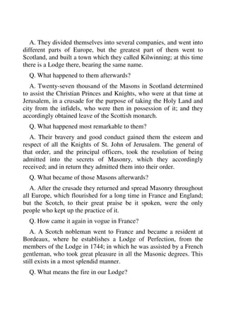 A. They divided themselves into several companies, and went into 
different parts of Europe, but the greatest part of them went to 
Scotland, and built a town which they called Kilwinning; at this time 
there is a Lodge there, bearing the same name. 
Q. What happened to them afterwards? 
A. Twenty-seven thousand of the Masons in Scotland determined 
to assist the Christian Princes and Knights, who were at that time at 
Jerusalem, in a crusade for the purpose of taking the Holy Land and 
city from the infidels, who were then in possession of it; and they 
accordingly obtained leave of the Scottish monarch. 
Q. What happened most remarkable to them? 
A. Their bravery and good conduct gained them the esteem and 
respect of all the Knights of St. John of Jerusalem. The general of 
that order, and the principal officers, took the resolution of being 
admitted into the secrets of Masonry, which they accordingly 
received; and in return they admitted them into their order. 
Q. What became of those Masons afterwards? 
A. After the crusade they returned and spread Masonry throughout 
all Europe, which flourished for a long time in France and England; 
but the Scotch, to their great praise be it spoken, were the only 
people who kept up the practice of it. 
Q. How came it again in vogue in France? 
A. A Scotch nobleman went to France and became a resident at 
Bordeaux, where he establishes a Lodge of Perfection, from the 
members of the Lodge in 1744; in which he was assisted by a French 
gentleman, who took great pleasure in all the Masonic degrees. This 
still exists in a most splendid manner. 
Q. What means the fire in our Lodge? 
 