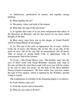 A. Submission, purification of morals, and equality among 
brethren. 
Q. What signifies the air? 
A. The purity, virtue, and truth of this degree. 
Q. What does the sign of the sun mean? 
A. It signifies that some of us are more enlightened than others in 
the Mysteries of Masonry; and for that reason we are often called 
Knights of the Sun. 
Q. How many signs have you in this degree of Grand Pontiff, 
which is Grand Master of all Lodges? 
A. 1st, The sign of the earth, or Apprentice; 2d, of water—Fellow 
Craft; 3d, of terror—the Master; 4th, of fire; 5th, of air; 6th, of the 
point in view; 7th, of the sun; 8th, of astonishment; 9th, of honor; 
10th, of stench, or strong smell; 11th, of admiration; 12th, of 
consternation. End of the Lecture. 
TO CLOSE.—The Grand Master says, "My brother, enter into the 
cave of Silol—work with Grand Rofadam—measure your steps to 
the sun, and then the great black eagle will cover you with his wings, 
to the end of what you desire, by the help of the Most Sublime 
Princes Grand Commanders." He then strikes four and two, makes 
the sign of four squares, which is repeated by the Wardens, and the 
Lodge is closed. 
The examination of a brother in the foregoing degree is as follows: 
Q. From whence came you? 
A. From the sacred vault at Jerusalem. 
Q. What are you come to do here? 
 