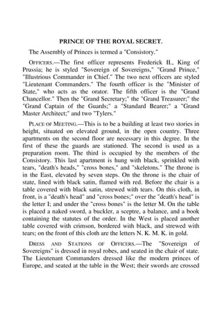 PRINCE OF THE ROYAL SECRET. 
The Assembly of Princes is termed a "Consistory." 
OFFICERS.—The first officer represents Frederick II., King of 
Prussia; he is styled "Sovereign of Sovereigns," "Grand Prince," 
"Illustrious Commander in Chief." The two next officers are styled 
"Lieutenant Commanders." The fourth officer is the "Minister of 
State," who acts as the orator. The fifth officer is the "Grand 
Chancellor." Then the "Grand Secretary;" the "Grand Treasurer;" the 
"Grand Captain of the Guards;" a "Standard Bearer;" a "Grand 
Master Architect;" and two "Tylers." 
PLACE OF MEETING.—This is to be a building at least two stories in 
height, situated on elevated ground, in the open country. Three 
apartments on the second floor are necessary in this degree. In the 
first of these the guards are stationed. The second is used as a 
preparation room. The third is occupied by the members of the 
Consistory. This last apartment is hung with black, sprinkled with 
tears, "death's heads," "cross bones," and "skeletons." The throne is 
in the East, elevated by seven steps. On the throne is the chair of 
state, lined with black satin, flamed with red. Before the chair is a 
table covered with black satin, strewed with tears. On this cloth, in 
front, is a "death's head" and "cross bones;" over the "death's head" is 
the letter I; and under the "cross bones" is the letter M. On the table 
is placed a naked sword, a buckler, a sceptre, a balance, and a book 
containing the statutes of the order. In the West is placed another 
table covered with crimson, bordered with black, and strewed with 
tears; on the front of this cloth are the letters N. K. M. K. in gold. 
DRESS AND STATIONS OF OFFICERS.—The "Sovereign of 
Sovereigns" is dressed in royal robes, and seated in the chair of state. 
The Lieutenant Commanders dressed like the modern princes of 
Europe, and seated at the table in the West; their swords are crossed 
 