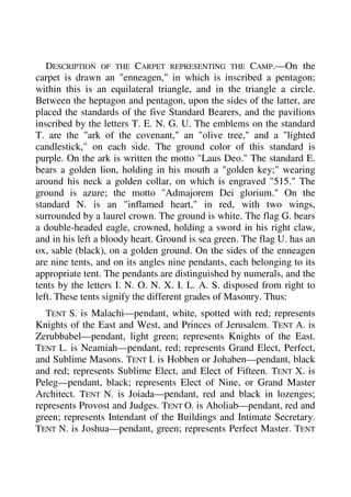 DESCRIPTION OF THE CARPET REPRESENTING THE CAMP.—On the 
carpet is drawn an "enneagen," in which is inscribed a pentagon; 
within this is an equilateral triangle, and in the triangle a circle. 
Between the heptagon and pentagon, upon the sides of the latter, are 
placed the standards of the five Standard Bearers, and the pavilions 
inscribed by the letters T. E. N. G. U. The emblems on the standard 
T. are the "ark of the covenant," an "olive tree," and a "lighted 
candlestick," on each side. The ground color of this standard is 
purple. On the ark is written the motto "Laus Deo." The standard E. 
bears a golden lion, holding in his mouth a "golden key;" wearing 
around his neck a golden collar, on which is engraved "515." The 
ground is azure; the motto "Admajorem Dei glorium." On the 
standard N. is an "inflamed heart," in red, with two wings, 
surrounded by a laurel crown. The ground is white. The flag G. bears 
a double-headed eagle, crowned, holding a sword in his right claw, 
and in his left a bloody heart. Ground is sea green. The flag U. has an 
ox, sable (black), on a golden ground. On the sides of the enneagen 
are nine tents, and on its angles nine pendants, each belonging to its 
appropriate tent. The pendants are distinguished by numerals, and the 
tents by the letters I. N. O. N. X. I. L. A. S. disposed from right to 
left. These tents signify the different grades of Masonry. Thus: 
TENT S. is Malachi—pendant, white, spotted with red; represents 
Knights of the East and West, and Princes of Jerusalem. TENT A. is 
Zerubbabel—pendant, light green; represents Knights of the East. 
TENT L. is Neamiah—pendant, red; represents Grand Elect, Perfect, 
and Sublime Masons. TENT I. is Hobben or Johaben—pendant, black 
and red; represents Sublime Elect, and Elect of Fifteen. TENT X. is 
Peleg—pendant, black; represents Elect of Nine, or Grand Master 
Architect. TENT N. is Joiada—pendant, red and black in lozenges; 
represents Provost and Judges. TENT O. is Aholiab—pendant, red and 
green; represents Intendant of the Buildings and Intimate Secretary. 
TENT N. is Joshua—pendant, green; represents Perfect Master. TENT 
 