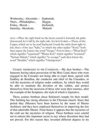 Wednesday, -Alexander, - Zephaniah, 
Thurs., -Philadelphus,- Haggai, 
Friday, -Herod, - Zechariah, 
Saturday, -Hezekiah,- Malachi 
SIGN.—Place the right hand on the heart; extend it forward, the palm 
downward; let it fall by the right side. SACRED WORDS.—Those of the 
Carpet, which are to be read backward 'round the circle from right to 
left, thus:—One says "Salix," to which the other replies "Noni;" both 
then repeat (by letters) the word "Tengu." PASS WORDS.—"Phual Kol," 
which signifies "separated;" "Pharas Kol," which signifies "reunited;" 
"Nekam Makah," which signifies "to avenge;" each then letters the 
word "Shaddai," which signifies "Omnipotent." 
CHARGE ADDRESSED TO THE CANDIDATE.—My dear brother:—The 
Saracens having taken possession of the Holy Land, those who were 
engaged in the Crusades not being able to expel them, agreed with 
Godfrey de Bouillon, the conductor and chief of the Crusaders, to 
veil the mysteries of religion under emblems, by which they would 
be able to maintain the devotion of the soldier, and protect 
themselves from the incursion of those who were their enemies, after 
the example of the Scriptures, the style of which is figurative. 
Those zealous brethren chose Solomon's temple for their model. 
This building has strong allusions to the Christian church. Since that 
period they (Masons) have been known by the name of Master 
Architect; and they have employed themselves in improving the law 
of that admirable Master. From hence it appears that the mysteries of 
the craft are the mysteries of religion. Those brethren were careful 
not to entrust this important secret to any whose discretion they had 
not proved. For this reason they invented different degrees to try 
 