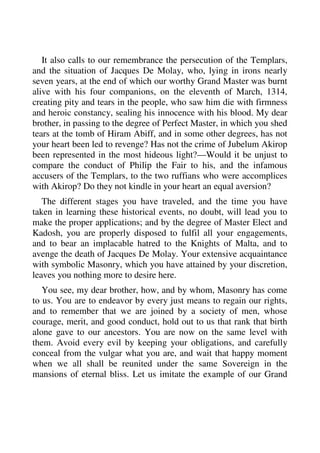 It also calls to our remembrance the persecution of the Templars, 
and the situation of Jacques De Molay, who, lying in irons nearly 
seven years, at the end of which our worthy Grand Master was burnt 
alive with his four companions, on the eleventh of March, 1314, 
creating pity and tears in the people, who saw him die with firmness 
and heroic constancy, sealing his innocence with his blood. My dear 
brother, in passing to the degree of Perfect Master, in which you shed 
tears at the tomb of Hiram Abiff, and in some other degrees, has not 
your heart been led to revenge? Has not the crime of Jubelum Akirop 
been represented in the most hideous light?—Would it be unjust to 
compare the conduct of Philip the Fair to his, and the infamous 
accusers of the Templars, to the two ruffians who were accomplices 
with Akirop? Do they not kindle in your heart an equal aversion? 
The different stages you have traveled, and the time you have 
taken in learning these historical events, no doubt, will lead you to 
make the proper applications; and by the degree of Master Elect and 
Kadosh, you are properly disposed to fulfil all your engagements, 
and to bear an implacable hatred to the Knights of Malta, and to 
avenge the death of Jacques De Molay. Your extensive acquaintance 
with symbolic Masonry, which you have attained by your discretion, 
leaves you nothing more to desire here. 
You see, my dear brother, how, and by whom, Masonry has come 
to us. You are to endeavor by every just means to regain our rights, 
and to remember that we are joined by a society of men, whose 
courage, merit, and good conduct, hold out to us that rank that birth 
alone gave to our ancestors. You are now on the same level with 
them. Avoid every evil by keeping your obligations, and carefully 
conceal from the vulgar what you are, and wait that happy moment 
when we all shall be reunited under the same Sovereign in the 
mansions of eternal bliss. Let us imitate the example of our Grand 
 