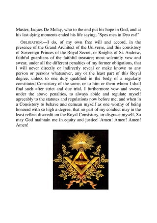 Master, Jaques De Molay, who to the end put his hope in God, and at 
his last dying moments ended his life saying, "Spes mea in Deo est!" 
OBLIGATION.—I do, of my own free will and accord, in the 
presence of the Grand Architect of the Universe, and this consistory 
of Sovereign Princes of the Royal Secret, or Knights of St. Andrew, 
faithful guardians of the faithful treasure; most solemnly vow and 
swear, under all the different penalties of my former obligations, that 
I will never directly or indirectly reveal or make known to any 
person or persons whatsoever, any or the least part of this Royal 
degree, unless to one duly qualified in the body of a regularly 
constituted Consistory of the same, or to him or them whom I shall 
find such after strict and due trial. I furthermore vow and swear, 
under the above penalties, to always abide and regulate myself 
agreeably to the statutes and regulations now before me; and when in 
a Consistory to behave and demean myself as one worthy of being 
honored with so high a degree, that no part of my conduct may in the 
least reflect discredit on the Royal Consistory, or disgrace myself. So 
may God maintain me in equity and justice! Amen! Amen! Amen! 
Amen! 
 