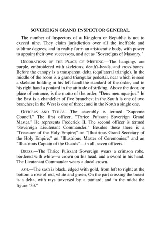SOVEREIGN GRAND INSPECTOR GENERAL. 
The number of Inspectors of a Kingdom or Republic is not to 
exceed nine. They claim jurisdiction over all the ineffable and 
sublime degrees, and in reality form an aristocratic body, with power 
to appoint their own successors, and act as "Sovereigns of Masonry." 
DECORATIONS OF THE PLACE OF MEETING.—The hangings are 
purple, embroidered with skeletons, death's-heads, and cross-bones. 
Before the canopy is a transparent delta (equilateral triangle). In the 
middle of the room is a grand triangular pedestal, near which is seen 
a skeleton holding in his left hand the standard of the order, and in 
his right hand a poniard in the attitude of striking. Above the door, or 
place of entrance, is the motto of the order, "Deus meumque jus." In 
the East is a chandelier of five branches; in the South is one of two 
branches; in the West is one of three; and in the North a single one. 
OFFICERS AND TITLES.—The assembly is termed "Supreme 
Council." The first officer, "Thrice Puissant Sovereign Grand 
Master." He represents Frederick II. The second officer is termed 
"Sovereign Lieutenant Commander." Besides these there is a 
"Treasurer of the Holy Empire;" an "Illustrious Grand Secretary of 
the Holy Empire;" an "Illustrious Master of Ceremonies;" and an 
"Illustrious Captain of the Guards"—in all, seven officers. 
DRESS.—The Thrice Puissant Sovereign wears a crimson robe, 
bordered with white—a crown on his head, and a sword in his hand. 
The Lieutenant Commander wears a ducal crown. 
ASH.—The sash is black, edged with gold, from left to right; at the 
bottom a rose of red, white and green. On the part crossing the breast 
is a delta, with rays traversed by a poniard, and in the midst the 
figure "33." 
 