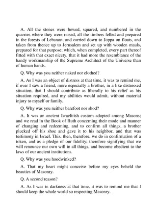 A. All the stones were hewed, squared, and numbered in the 
quarries where they were raised, all the timbers felled and prepared 
in the forests of Lebanon, and carried down to Joppa on floats, and 
taken from thence up to Jerusalem and set up with wooden mauls, 
prepared for that purpose; which, when completed, every part thereof 
fitted with that exact nicety, that it had more the resemblance of the 
handy workmanship of the Supreme Architect of the Universe than 
of human hands. 
Q. Why was you neither naked nor clothed? 
A. As I was an object of distress at that time, it was to remind me, 
if ever I saw a friend, more especially a brother, in a like distressed 
situation, that I should contribute as liberally to his relief as his 
situation required, and my abilities would admit, without material 
injury to myself or family. 
Q. Why was you neither barefoot nor shod? 
A. It was an ancient Israelitish custom adopted among Masons; 
and we read in the Book of Ruth concerning their mode and manner 
of changing and redeeming, and to confirm all things, a brother 
plucked off his shoe and gave it to his neighbor, and that was 
testimony in Israel. This, then, therefore, we do in confirmation of a 
token, and as a pledge of our fidelity; therefore signifying that we 
will renounce our own will in all things, and become obedient to the 
laws of our ancient institutions. 
Q. Why was you hoodwinked? 
A. That my heart might conceive before my eyes beheld the 
beauties of Masonry. 
Q. A second reason? 
A. As I was in darkness at that time, it was to remind me that I 
should keep the whole world so respecting Masonry. 
 