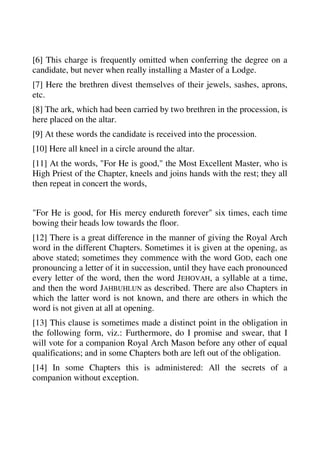 [6] This charge is frequently omitted when conferring the degree on a 
candidate, but never when really installing a Master of a Lodge. 
[7] Here the brethren divest themselves of their jewels, sashes, aprons, 
etc. 
[8] The ark, which had been carried by two brethren in the procession, is 
here placed on the altar. 
[9] At these words the candidate is received into the procession. 
[10] Here all kneel in a circle around the altar. 
[11] At the words, "For He is good," the Most Excellent Master, who is 
High Priest of the Chapter, kneels and joins hands with the rest; they all 
then repeat in concert the words, 
"For He is good, for His mercy endureth forever" six times, each time 
bowing their heads low towards the floor. 
[12] There is a great difference in the manner of giving the Royal Arch 
word in the different Chapters. Sometimes it is given at the opening, as 
above stated; sometimes they commence with the word GOD, each one 
pronouncing a letter of it in succession, until they have each pronounced 
every letter of the word, then the word JEHOVAH, a syllable at a time, 
and then the word JAHBUHLUN as described. There are also Chapters in 
which the latter word is not known, and there are others in which the 
word is not given at all at opening. 
[13] This clause is sometimes made a distinct point in the obligation in 
the following form, viz.: Furthermore, do I promise and swear, that I 
will vote for a companion Royal Arch Mason before any other of equal 
qualifications; and in some Chapters both are left out of the obligation. 
[14] In some Chapters this is administered: All the secrets of a 
companion without exception. 
 