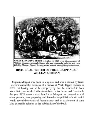 HISTORICAL SKETCH OF THE KIDNAPPING OF 
WILLIAM MORGAN. 
Captain Morgan was born in Virginia, and was a mason by trade. 
He commenced the business of a brewer at York, Upper Canada, in 
1821, but having lost all his property by fire, he removed to New 
York State, and worked at his trade both in Rochester and Batavia. In 
the year 1826 rumors were heard that Morgan, in connection with 
other persons, was preparing and intended to publish a book which 
would reveal the secrets of Freemasonry, and an excitement of some 
kind existed in relation to the publication of the book. 
 